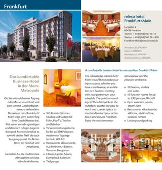 Frankfurt
                                                                                                  relexa hotel
                                                                                                  Frankfurt/Main
                                                                                                  Lurgiallee 2
                                                                                                  60439 Frankfurt
                                                                                                  Telefon + 49 (0) 69 | 957 78 – 0
                                                                                                  Telefax + 49 (0) 69 | 957 78 – 878
                                                                                                  Frankfurt-Main@relexa-hotel.de


                                                                                                  Amadeus: LMFRARFH
                                                                                                  Sabre: LM30955
                                                                                                  Worldspan: LMFRARH
                                                                                                  Apollo/Galileo: LM78305




                                                                 A comfortable business hotel in metropolitan Frankfurt/Main

    Das komfortable                                              The relexa hotel in Frankfurt/   atmosphere and the
                                                                 Main would like to make your     pleasant ambience.
     Business-Hotel                                              trip a success, whether you
        in der Main-                                             have a conference, an exhibi-    ■	   163 rooms, studios
          Metropole                                              tion or a business meeting            and suites
                                                                 with your partners on your       ■	   15 function rooms for up
Ob Sie anlässlich einer Tagung                                   schedule. The quiet surround-         to 330 persons, W-LAN
   oder Messe unser Gast sind                                    ings of the »Büropark« in the    ■	   Gym, solarium, sauna,
  oder um mit Geschäftspart-                                     »Merton« quarter are easy to          steam bath
          nern zu verhandeln:                                    reach and a perfect place to     ■	   Restaurants »Boulevard«,
   Das relexa hotel Frankfurt/    ■   163 Komfortzimmer,         meet and to start your activi-        »Bistro«, »La Fenêtre«,
   Main trägt gern zum Erfolg         Studios und Suiten mit     ties in and around Frankfurt.         outdoor terrace
      Ihrer Geschäftsreise bei.       Föhn, Pay-TV, Telefon      Enjoy the mediterranean          ■	   Underground parking
 Mit seiner verkehrsgünstigen         und Minibar
und dennoch ruhigen Lage im       ■   15 Veranstaltungsräume
 Büropark Mertonviertel ist es        für bis zu 330 Personen,
  sowohl idealer Treff als auch       modernste Tagungs-
    Ausgangspunkt für Aktivi-         technik, W-LAN
        täten in Frankfurt und    ■   Restaurants »Boulevard«,
                   Umgebung.          »La Fenêtre«, »Bistro«,
                                      Terrasse, Biergarten
Genießen Sie die mediterrane      ■   Fitness-Center, Sauna,
       Atmosphäre und das             Dampfbad, Solarium
          stilvolle Ambiente.     ■   Tiefgarage
 