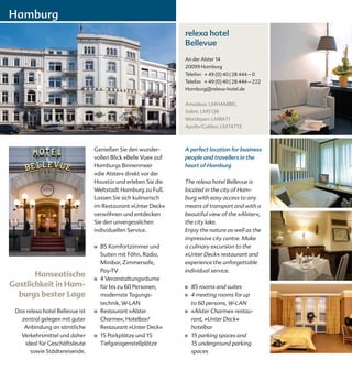 Hamburg
                                                                relexa hotel
                                                                Bellevue
                                                                An der Alster 14
                                                                20099 Hamburg
                                                                Telefon + 49 (0) 40 | 28 444 – 0
                                                                Telefax + 49 (0) 40 | 28 444 – 222
                                                                Hamburg@relexa-hotel.de


                                                                Amadeus: LMHAMBEL
                                                                Sabre: LM5136
                                                                Worldspan: LM8471
                                                                Apollo/Galileo: LM74713



                                 Genießen Sie den wunder-       A perfect location for business
                                 vollen Blick »Belle Vue« auf   people and travellers in the
                                 Hamburgs Binnenmeer            heart of Hamburg
                                 »die Alster« direkt vor der
                                 Haustür und erleben Sie die    The relexa hotel Bellevue is
                                 Weltstadt Hamburg zu Fuß.      located in the city of Ham-
                                 Lassen Sie sich kulinarisch    burg with easy access to any
                                 im Restaurant »Unter Deck«     means of transport and with a
                                 verwöhnen und entdecken        beautiful view of the »Alster«,
                                 Sie den unvergesslichen        the city lake.
                                 individuellen Service.         Enjoy the nature as well as the
                                                                impressive city centre. Make
                                 ■   85 Komfortzimmer und       a culinary excursion to the
                                     Suiten mit Föhn, Radio,    »Unter Deck« restaurant and
                                     Minibar, Zimmersafe,       experience the unforgettable
                                     Pay-TV                     individual service.
       Hanseatische              ■   4 Veranstaltungsräume
Gastlichkeit in Ham-                 für bis zu 60 Personen,    ■   85 rooms and suites
  burgs bester Lage                  modernste Tagungs-         ■   4 meeting rooms for up
                                     technik, W-LAN                 to 60 persons, W-LAN
 Das relexa hotel Bellevue ist   ■   Restaurant »Alster         ■   »Alster Charme« restau-
   zentral gelegen mit guter         Charme«, Hotelbar/             rant, »Unter Deck«
    Anbindung an sämtliche           Restaurant »Unter Deck«        hotelbar
   Verkehrsmittel und daher      ■   15 Parkplätze und 15       ■   15 parking spaces and
    ideal für Geschäftsleute         Tiefgaragenstellplätze         15 underground parking
       sowie Städtereisende.                                        spaces
 