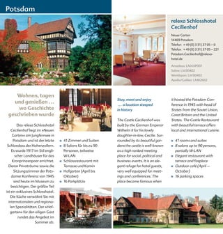 Potsdam
                                                                                                  relexa Schlosshotel
                                                                                                  Cecilienhof
                                                                                                  Neuer Garten
                                                                                                  14469 Potsdam
                                                                                                  Telefon + 49 (0) 3 31 | 37 05 – 0
                                                                                                  Telefax + 49 (0) 3 31 | 37 05 – 221
                                                                                                  Potsdam.Cecilienhof@relexa-
                                                                                                  hotel.de

                                                                                                  Amadeus: LMXXP001
                                                                                                  Sabre: LM30402
                                                                                                  Worldspan: LM30402
                                                                                                  Apollo/Galileo: LM82602




    Wohnen, tagen
                                                                Stay, meet and enjoy              it hosted the Potsdam Con-
   und genießen . . .                                            . . . a location steeped         ference in 1945 with head of
     wo Geschichte                                              in history                        States from the Soviet Union,
 geschrieben wurde                                                                                Great Britain and the United
                                                                The Castle Cecilienhof was        States. The Castle Restaurant
        Das relexa Schlosshotel                                 built by the German Emperor       with beautiful terrace offers
    Cecilienhof liegt im »Neuen                                 Wilhelm II for his lovely         local and international cuisine.
     Garten« am Jungfernsee in                                  daughter-in-law, Cecilie. Sur-
     Potsdam und ist der letzte    ■   41 Zimmer und Suiten     rounded by its beautiful gar-     ■   41 rooms and suites
 Schlossbau der Hohenzollern.      ■   8 Salons für bis zu 90   dens the castle is well-known     ■   8 salons up to 90 persons,
    Es wurde 1917 im Stil engli-       Personen, teilweise      as a high ranked meeting              partially W-LAN
       scher Landhäuser für das        W-LAN                    place for social, political and   ■   Elegant restaurant with
     Kronprinzenpaar errichtet.    ■   Schlossrestaurant mit    business events. It is an ele-        terrace and fireplace
  Deren Privaträume sowie die          Terrasse und Kamin       gant refuge for hotel guests,     ■   Outdoor café (April –
      Sitzungszimmer der Pots-     ■   Hofgarten (April bis     very well equipped for meet-          October)
    damer Konferenz von 1945           Oktober)                 ings and conferences. The         ■   16 parking spaces
      sind heute im Museum zu      ■   16 Parkplätze            place became famous when
    besichtigen. Der größte Teil
ist ein exklusives Schlosshotel.
   Die Küche verwöhnt Sie mit
  internationalen und regiona-
   len Spezialitäten. Der »Hof-
   garten« für den eiligen Gast
         rundet das Angebot im
                    Sommer ab.
 