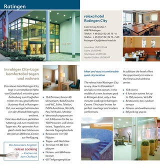 Ratingen
                                                                  relexa hotel
                                                                  Ratingen City
                                                                  Calor-Emag-Straße 7
                                                                  40878 Ratingen
                                                                  Telefon + 49 (0) 21 02 | 16 75 – 0
                                                                  Telefax + 49 (0) 21 02 | 16 75 – 520
                                                                  Ratingen-City@relexa-hotel.de


                                                                  Amadeus: LMDUS344
                                                                  Sabre: LM50940
                                                                  Worldspan: LM09344
                                                                  Apollo/Galileo: LM56041




In ruhiger City-Lage                                              Meet and stay in comfortable           In addition the hotel offers
 komfortabel tagen                                                quiet city location                    the opportunity to relax in
        und wohnen                                                                                       the fitness and wellness
                                                                  The relexa hotel Ratingen City         center.
Das relexa hotel Ratingen City                                    is very close to Düsseldorf
   liegt in unmittelbarer Nähe                                    and also to the airport, in the        ■   134 rooms
von Düsseldorf, mit sehr guter                                    middle of a new business park          ■   6 function rooms for up
    Anbindung zum Flughafen       ■   134 Zimmer, davon 40        in Ratingen-East, only a few               to 150 persons, W-LAN
  mitten im neu geschaffenen          klimatisiert, Bad/Dusche    minutes walking to Ratingen-           ■   Restaurant, bar, outdoor
   Business-Park in Ratingen-         und WC, Föhn, Telefon,      Centre. This hotel invites for             terrace
 Ost, nur wenige Gehminuten           ISDN-Anschluss, W-LAN,      perfect meetings and modern            ■   Fitness- and wellness area
   von der Altstadt Ratingens         Pay-TV, Radio, Minibar      conferences.                           ■   60 parking spaces
                      entfernt.   ■   Veranstaltungszentrum
 Das Haus lädt zum perfekten          mit 6 Räumen für bis zu
  Meeting und zum modernen            150 Personen, voll klima-
 Tagen ein. Als optimaler Aus-        tisiert, Tageslicht, mo-
   gleich steht den Gästen ein        dernste Tagungstechnik
  attraktives Wellness-Center     ■   Restaurant mit 120
                zur Verfügung.        Plätzen
                                  ■   Tages- und Nachtbar
    Das besondere Angebot:        ■   Terrasse mit 80 Sitz-
         relexa cooking               plätzen
               – Kochen mit       ■   Fitness- und Wellness-
              dem Chefkoch            bereich
                                  ■   60 Tiefgaragenplätze
 