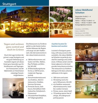 Stuttgart
                                                                                                        relexa Waldhotel
                                                                                                        Schatten
                                                                                                        Magstadter Straße 2 – 4
                                                                                                        70569 Stuttgart
                                                                                                        Telefon + 49 (0) 7 11 | 68 67 – 0
                                                                                                        Telefax + 49 (0) 7 11 | 68 67 – 999
                                                                                                        Stuttgart@relexa-hotel.de


                                                                                                        Amadeus: LMSTRREL
                                                                                                        Sabre: LM6076
                                                                                                        Worldspan: LMSTRRE
                                                                                                        Apollo/Galileo: LM96309




Tagen und wohnen                   Das Restaurant »La Fenêtre«       A perfect location for
                                   gehört zu den besten kulina-      business and vacation
  ganz zentral und
                                   rischen Adressen der Region
   doch im Grünen                  und zeugt von dem Stellen-        Located in Stuttgarts green
                                   wert, den die Gastronomie in      lung, with easy access to the
 Durch die Lage inmitten der       den relexa hotels einnimmt.       autobahn, the relexa Waldho-
grünen Lunge Stuttgarts und                                          tel Schatten ist perfectly situ-
   mit guter Verbindung zur        ■   138 Komfortzimmer und         ated for meetings and confer-
 Autobahn eignet sich dieses           Suiten mit Föhn, Telefon,     ences. A fitness center and the
Hotel ganz besonders gut für           Pay-TV, Radio und Mini-       forest adjacent to the hotel
 Konferenzen und Tagungen.             bar, W-LAN                    provide many leisure activities.
    Ein Fitnesscenter und der      ■   10 Veranstaltungsräume        The restaurant »La Fenêtre«
 Wald direkt am Hotel bieten           für bis zu 120 Personen,      belongs to the best culinarian
           vielseitige Freizeit-       modernste Tagungs-            addresses in the region.
                möglichkeiten.         technik
                                   ■   Feinschmeckerrestaurant       ■    138 rooms and suites
                                       »La Fenêtre«, »Kamin-         ■	   10 meeting rooms for
                                       restaurant«, Hotelbar,             up to 120 persons, W-LAN
                                       Sommer-Terrassen              ■    »La Fenêtre« restaurant,
                                   ■   Finnische Sauna, Soft-             »Kaminrestaurant«, hotel
                                       Sauna, Dampfbad, Erleb-            bar, outdoor terraces
                                       nisduschen, Ruhebereich,      ■    Fitness, sauna, steam bath
                                       Fitnessraum                   ■    115 parking spaces free of
                                   ■   115 kostenfreie Parkplätze,        charge, 34 underground
                                       34 Tiefgaragenplätze               parking spaces
 