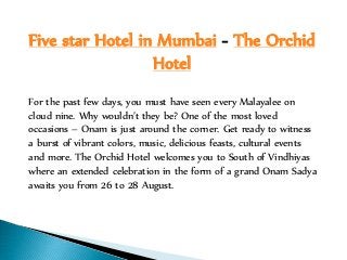 Five star Hotel in Mumbai - The Orchid
Hotel
For the past few days, you must have seen every Malayalee on
cloud nine. Why wouldn’t they be? One of the most loved
occasions – Onam is just around the corner. Get ready to witness
a burst of vibrant colors, music, delicious feasts, cultural events
and more. The Orchid Hotel welcomes you to South of Vindhiyas
where an extended celebration in the form of a grand Onam Sadya
awaits you from 26 to 28 August.
 