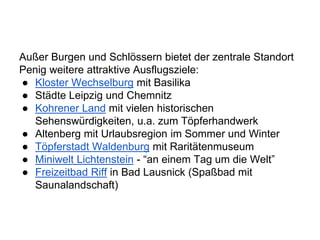 Außer Burgen und Schlössern bietet der zentrale Standort
Penig weitere attraktive Ausflugsziele:
● Kloster Wechselburg mit Basilika
● Städte Leipzig und Chemnitz
● Kohrener Land mit vielen historischen
Sehenswürdigkeiten, u.a. zum Töpferhandwerk
● Altenberg mit Urlaubsregion im Sommer und Winter
● Töpferstadt Waldenburg mit Raritätenmuseum
● Miniwelt Lichtenstein - “an einem Tag um die Welt”
● Freizeitbad Riff in Bad Lausnick (Spaßbad mit
Saunalandschaft)
 