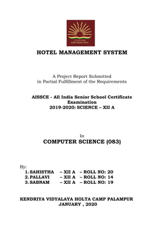 HOTEL MANAGEMENT SYSTEM
A Project Report Submitted
in Partial Fulfillment of the Requirements
AISSCE - All India Senior School Certificate
Examination
2019-2020: SCIENCE – XII A
In
COMPUTER SCIENCE (083)
By:
1.SAHISTHA – XII A – ROLL NO: 20
2.PALLAVI – XII A – ROLL NO: 14
3.SABNAM – XII A – ROLL NO: 19
KENDRIYA VIDYALAYA HOLTA CAMP PALAMPUR
JANUARY , 2020
 