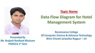 Topic Name
Data Flow Diagram for Hotel
Management System
Presented By
Mr. Brajesh Ravikant Bhaisare
PGDCCA 1st Sem
Renaissance College
Of Computer Science & Advance Technology
Bhim Chowk Jaripatka Nagpur – 14
 