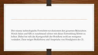 Der rasante technologische Fortschritt revolutioniert den gesamten Reisesektor.
Hotels fielen und fällt es zunehmend schwer mit dieser Entwicklung Schritt zu
halten. Dabei hat sich das Kerngeschäft der Hotellerie wohl am wenigsten
verändert. Zwar mögen Bedürfnisse und Ansprüche von Hotelgästen des 21.
 