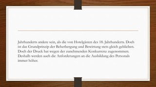 Jahrhunderts andere sein, als die von Hotelgästen des 18. Jahrhunderts. Doch
ist das Grundprinzip der Beherbergung und Bewirtung stets gleich geblieben.
Doch der Druck hat wegen der zunehmenden Konkurrenz zugenommen.
Deshalb werden auch die Anforderungen an die Ausbildung des Personals
immer höher.
 