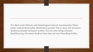 Vor allem in der Schweiz wird händeringend und auf internationaler Ebene
immer nach professionellen Mitarbeitern gesucht. Nur so kann sich im harten
Konkurrenzkampf behauptet werden. Nur mit einer entsprechenden
Qualifizierung, also einem Studium kann man auf eine Einstellung hoffen.
 
