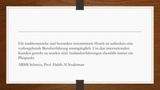 Für traditionsreiche und besonders renommierte Hotels ist außerdem eine
vorhergehende Berufserfahrung unumgänglich. Um den internationalen
Kunden gerecht zu werden sind Auslandserfahrungen ebenfalls immer ein
Pluspunkt.
ABMS Schweiz, Prof. Habib Al Souleiman
 