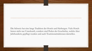 Die Schweiz hat eine lange Tradition der Hotels und Herbergen. Viele Hotels
bieten nicht nur Unterkunft, sondern sind Perlen der Geschichte, welche über
Jahrhunderte gepflegt wurden und auch Touristenattraktionen darstellen.
 