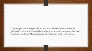 Zum Beispiel das Marktgasse-Hotel in Zürich. Das Gebäude aus dem 15.
Jahrhundert blickt auf über 600 Jahre Gastlichkeit zurück. Vergangenheit und
Geschichte sind trotz Modernisierung des Gebäudes erleb- und spürbar.
 