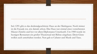 Seit 1291 gibt es das denkmalgeschützte Haus an der Marktgasse. Noch immer
ist die Fassade rot, wie damals schon. Das Haus war einmal eines vornehmsten
Häuser Zürichs und bot vor allem Diplomaten Unterkunft. Um 1900 wurde im
heutigen Restaurant ein großer Theatersaal mit Bühne eingebaut. Denn Gäste
wollen auch unterhalten werden. Nun gab es Cabaret und Musik und Tanz.
 