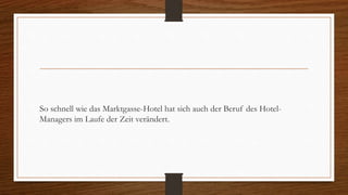 So schnell wie das Marktgasse-Hotel hat sich auch der Beruf des Hotel-
Managers im Laufe der Zeit verändert.
 