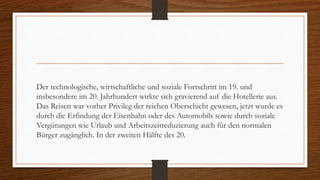 Der technologische, wirtschaftliche und soziale Fortschritt im 19. und
insbesondere im 20. Jahrhundert wirkte sich gravierend auf die Hotellerie aus.
Das Reisen war vorher Privileg der reichen Oberschicht gewesen, jetzt wurde es
durch die Erfindung der Eisenbahn oder des Automobils sowie durch soziale
Vergütungen wie Urlaub und Arbeitszeitreduzierung auch für den normalen
Bürger zugänglich. In der zweiten Hälfte des 20.
 