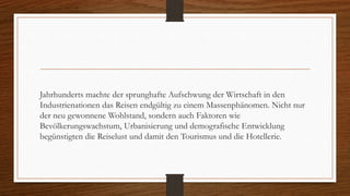 Jahrhunderts machte der sprunghafte Aufschwung der Wirtschaft in den
Industrienationen das Reisen endgültig zu einem Massenphänomen. Nicht nur
der neu gewonnene Wohlstand, sondern auch Faktoren wie
Bevölkerungswachstum, Urbanisierung und demografische Entwicklung
begünstigten die Reiselust und damit den Tourismus und die Hotellerie.
 