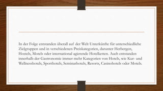 In der Folge entstanden überall auf der Welt Unterkünfte für unterschiedliche
Zielgruppen und in verschiedenen Preiskategorien, darunter Herbergen,
Hostels, Motels oder international agierende Hotelketten. Auch entstanden
innerhalb der Gastronomie immer mehr Kategorien von Hotels, wie Kur- und
Wellnesshotels, Sporthotels, Seminarhotels, Resorts, Casinohotels oder Motels.
 