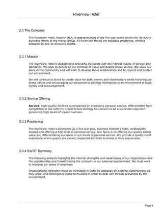 Riverview Hotel



2.3 The Company

      The Riverview Hotel, Notown USA, is representative of the five star brand within the 'Exclusive
      Business Hotels of the World' group. All Riverview Hotels are boutique properties, offering
      between 25 and 35 exclusive rooms.



2.3.1 Mission

      The Riverview Hotel is dedicated to providing its guests with the highest quality of service and
      standards. We seek to deliver on our promise of value and quality above all else. We value our
      place in the community and will work to develop those relationships and to respect and protect
      our environment.

      We will continue to strive to create value for both owners and shareholders whilst honoring our
      brand values and encouraging our personnel to develop themselves in an environment of trust,
      loyalty and encouragement.



2.3.2 Service Offering

      Service: high-quality facilities accompanied by exemplary personal service, differentiated from
      competition in line with the overall brand strategy has proven to be a successful approach
      generating high levels of repeat business.


2.3.3 Positioning

      The Riverview Hotel is positioned as a five star plus, business traveler's hotel, strategically
      located and offering a high level of personal service. Our focus is on offering our guests added
      value and differentiating ourselves in our levels of personal service. We provide a quality hotel
      experience where guests are valued, respected and their business is truly appreciated.



2.3.4 SWOT Summary

      The following analysis highlights the internal strengths and weaknesses of our organization and
      the opportunities and threats facing the company in our external environment. We must work
      to improve our areas of weakness.

      Organizational strengths must be leveraged in order to capitalize on external opportunities as
      they arise, and contingency plans formulated in order to deal with threats presented by the
      environment.




                                                                                                  Page 6
 