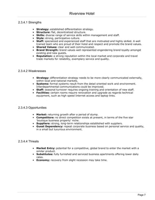 Riverview Hotel

2.3.4.1 Strengths

          • Strategy: established differentiation strategy.
          • Structure: flat, decentralized structure.
          • Skills: diverse range of service skills within management and staff.
          • Style: strong, participative culture.
          • Staff: specialized and experienced staff that are motivated and highly skilled. A well
            trained team who are proud of their hotel and respect and promote the brand values.
          • Shared Values: clear and well communicated.
          • Brand Strength: brand values well represented engendering brand loyalty amongst
            existing and new guests.
          • Reputation: a strong reputation within the local market and corporate and travel
            trade markets for reliability, exemplary service and quality.



2.3.4.2 Weaknesses

          • Strategy: differentiation strategy needs to be more clearly communicated externally,
            within local and national markets.
          • Systems: formal systems result from the detail oriented work and environment.
            Interdepartmental communications could be improved.
          • Staff: seasonal turnover requires ongoing training and orientation of new staff.
          • Facilities: certain rooms require renovation and upgrade as regards technical
            equipment, such as high speed Internet access and laptop links.



2.3.4.3 Opportunities

          • Market: returning growth after a period of slump.
          • Competitors: no direct competition exists at present, in terms of the five star
            'boutique business property' niche.
          • Suppliers: strong, long-term relationships established with suppliers.
          • Guest Dependency: repeat corporate business based on personal service and quality,
            in a small but luxurious environment.



2.3.4.4 Threats

          • Market Entry: potential for a competitive, global brand to enter the market with a
            similar product.
          • Substitutes: fully furnished and serviced business apartments offering lower daily
            rates.
          • Economy: recovery from slight recession may take time.




                                                                                              Page 7
 