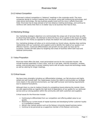 Riverview Hotel

2.4.2 Indirect Competition

       Riverview's indirect competition is "distance" meetings in the corporate world. The more
       companies decide to conduct meeting over the phone, using web conferencing technology, and
       video phone technology, the less business people travel and the more it affects Riverview
       Hotel. Riverview has to keep abreast of all new distance meeting technology, and continue to
       reinforce with clients that there is no better way to do business then face to face.



3.0 Marketing Strategy

       Our marketing strategy's objective is to communicate the unique set of services that we offer
       to discerning hotel guests. We attempt to direct the focus of our guests to the issues of quality
       and value for the money as opposed to simply the bottom line costs associated with their stay.

       Our marketing strategy will allow us to communicate our brand values, develop close working
       relationships with our customers and suppliers and to identify the needs of our guests in an
       effective manner. Continued differentiation and growth are two goals we have set for
       ourselves. Growth will take place by targeting new areas of business within both local and
       national communities.



3.1 Value Proposition

       Riverview Hotel offers the best, most personalized service for the corporate traveler. We
       include business essentials in every room, such as a nice desk, internet connection, wireless
       access, and provide easy to access meeting rooms with all audio-visual and technology needs
       as well as catering for longer meetings.



3.2 Critical Issues

       We have many strengths including our differentiation strategy, our flat structure and highly
       skilled and well trained staff. Our weaknesses involve the need to communicate our strategy
       more clearly in the external environment, our high staff turnover and training requirements
       due to seasonal fluctuations.

       Although there is a low to medium threat of a competitive brand entering the market, there
       are also opportunities as regards the high level of dependency of our guests for our particular
       service and our strong position within the community with both customers and suppliers.

       Critical issues for the Riverview include:

           • Continuing to differentiate from our competition and offering added value to our
             guests.
           • Retaining our current levels of repeat business and developing further customer loyalty
             in a competitive market.
           • Attract new market sectors such as the Notown University-based business sector.
           • Continue to be perceived as a supportive member of the Notown community.




                                                                                                 Page 11
 