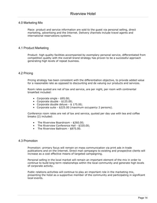 Riverview Hotel

4.0 Marketing Mix

      Place: product and service information are sold to the guest via personal selling, direct
      marketing, advertising and the Internet. Delivery channels include travel agents and
      international reservations systems.



4.1 Product Marketing

      Product: high quality facilities accompanied by exemplary personal service, differentiated from
      competition quality with the overall brand strategy has proven to be a successful approach
      generating high levels of repeat business.



4.2 Pricing

      Pricing strategy has been consistent with the differentiation objective, to provide added value
      for a reasonable rate as opposed to discounting and de valuing our products and services.

      Room rates quoted are net of tax and service, are per night, per room with continental
      breakfast included:

              •   Corporate   single - $95.00;
              •   Corporate   double - $125.00;
              •   Corporate   double deluxe - $ 175.00;
              •   Corporate   suite - $225.00 (maximum occupancy 2 persons).

      Conference room rates are net of tax and service, quoted per day use with tea and coffee
      breaks (2) included:

              •   The Riverview Boardroom - $260.00;
              •   The Riverview Conference Hall - $320.00;
              •   The Riverview Ballroom - $875.00.



4.3 Promotion

      Promotion: primary focus will remain on mass communication via print ads in trade
      publications and on the Internet. Direct mail campaigns to existing and prospective clients will
      increase as a cost effective means of targeted campaigning.

      Personal selling in the local market will remain an important element of the mix in order to
      continue to build long-term relationships within the local community and generate high levels
      of corporate activity.

      Public relations activities will continue to play an important role in the marketing mix,
      presenting the hotel as a supportive member of the community and participating in significant
      local events.




                                                                                                  Page 14
 