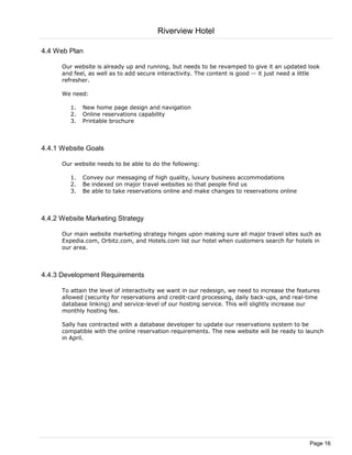 Riverview Hotel

4.4 Web Plan

      Our website is already up and running, but needs to be revamped to give it an updated look
      and feel, as well as to add secure interactivity. The content is good -- it just need a little
      refresher.

      We need:

         1.   New home page design and navigation
         2.   Online reservations capability
         3.   Printable brochure



4.4.1 Website Goals

      Our website needs to be able to do the following:

         1.   Convey our messaging of high quality, luxury business accommodations
         2.   Be indexed on major travel websites so that people find us
         3.   Be able to take reservations online and make changes to reservations online



4.4.2 Website Marketing Strategy

      Our main website marketing strategy hinges upon making sure all major travel sites such as
      Expedia.com, Orbitz.com, and Hotels.com list our hotel when customers search for hotels in
      our area.



4.4.3 Development Requirements

      To attain the level of interactivity we want in our redesign, we need to increase the features
      allowed (security for reservations and credit-card processing, daily back-ups, and real-time
      database linking) and service-level of our hosting service. This will slightly increase our
      monthly hosting fee.

      Sally has contracted with a database developer to update our reservations system to be
      compatible with the online reservation requirements. The new website will be ready to launch
      in April.




                                                                                                Page 16
 