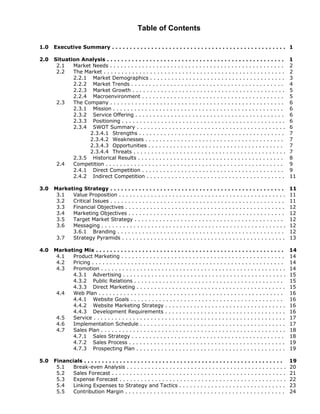 Table of Contents

1.0   Executive Summary . . . . . . . . . . . . . . . . . . . . . . . . . . . . . . . . . . . . . . . . . . . . . . . . . 1

2.0   Situation Analysis . . . . . . . . . . . . . . . . . . . . . . . . . . . . . . . . . . . . . . . . . . . . . . . . . .       1
       2.1   Market Needs . . . . . . . . . . . . . . . . . . . . . . . . . . . . . . . . . . . . . . . . . . . . . . . . .        2
       2.2   The Market . . . . . . . . . . . . . . . . . . . . . . . . . . . . . . . . . . . . . . . . . . . . . . . . . . .      2
             2.2.1 Market Demographics . . . . . . . . . . . . . . . . . . . . . . . . . . . . . . . . . . . . . .                 3
             2.2.2 Market Trends . . . . . . . . . . . . . . . . . . . . . . . . . . . . . . . . . . . . . . . . . . .             4
             2.2.3 Market Growth . . . . . . . . . . . . . . . . . . . . . . . . . . . . . . . . . . . . . . . . . . .             5
             2.2.4 Macroenvironment . . . . . . . . . . . . . . . . . . . . . . . . . . . . . . . . . . . . . . . .                5
       2.3   The Company . . . . . . . . . . . . . . . . . . . . . . . . . . . . . . . . . . . . . . . . . . . . . . . . .         6
             2.3.1 Mission . . . . . . . . . . . . . . . . . . . . . . . . . . . . . . . . . . . . . . . . . . . . . . . .         6
             2.3.2 Service Offering . . . . . . . . . . . . . . . . . . . . . . . . . . . . . . . . . . . . . . . . . .            6
             2.3.3 Positioning . . . . . . . . . . . . . . . . . . . . . . . . . . . . . . . . . . . . . . . . . . . . . .         6
             2.3.4 SWOT Summary . . . . . . . . . . . . . . . . . . . . . . . . . . . . . . . . . . . . . . . . . .                6
                   2.3.4.1 Strengths . . . . . . . . . . . . . . . . . . . . . . . . . . . . . . . . . . . . . . . . .             7
                   2.3.4.2 Weaknesses . . . . . . . . . . . . . . . . . . . . . . . . . . . . . . . . . . . . . . .                7
                   2.3.4.3 Opportunities . . . . . . . . . . . . . . . . . . . . . . . . . . . . . . . . . . . . . .               7
                   2.3.4.4 Threats . . . . . . . . . . . . . . . . . . . . . . . . . . . . . . . . . . . . . . . . . . .           7
             2.3.5 Historical Results . . . . . . . . . . . . . . . . . . . . . . . . . . . . . . . . . . . . . . . . .            8
       2.4   Competition . . . . . . . . . . . . . . . . . . . . . . . . . . . . . . . . . . . . . . . . . . . . . . . . . .       9
             2.4.1 Direct Competition . . . . . . . . . . . . . . . . . . . . . . . . . . . . . . . . . . . . . . . .              9
             2.4.2 Indirect Competition . . . . . . . . . . . . . . . . . . . . . . . . . . . . . . . . . . . . . . .              11

3.0   Marketing Strategy . . . . . . . . . . . . . . . . . . . . . . . . . . . . . . . . . . . . . . . . . . . . . . . . .         11
       3.1  Value Proposition . . . . . . . . . . . . . . . . . . . . . . . . . . . . . . . . . . . . . . . . . . . . . . .        11
       3.2  Critical Issues . . . . . . . . . . . . . . . . . . . . . . . . . . . . . . . . . . . . . . . . . . . . . . . . .      11
       3.3  Financial Objectives . . . . . . . . . . . . . . . . . . . . . . . . . . . . . . . . . . . . . . . . . . . . .         12
       3.4  Marketing Objectives . . . . . . . . . . . . . . . . . . . . . . . . . . . . . . . . . . . . . . . . . . . .           12
       3.5  Target Market Strategy . . . . . . . . . . . . . . . . . . . . . . . . . . . . . . . . . . . . . . . . . .             12
       3.6  Messaging . . . . . . . . . . . . . . . . . . . . . . . . . . . . . . . . . . . . . . . . . . . . . . . . . . . .      12
            3.6.1 Branding . . . . . . . . . . . . . . . . . . . . . . . . . . . . . . . . . . . . . . . . . . . . . . .           12
       3.7  Strategy Pyramids . . . . . . . . . . . . . . . . . . . . . . . . . . . . . . . . . . . . . . . . . . . . . .          13

4.0   Marketing Mix . . . . . . . . . . . . . . . . . . . . . . . . . . . . . . . . . . . . . . . . . . . . . . . . . . . . .      14
       4.1  Product Marketing . . . . . . . . . . . . . . . . . . . . . . . . . . . . . . . . . . . . . . . . . . . . . .          14
       4.2  Pricing . . . . . . . . . . . . . . . . . . . . . . . . . . . . . . . . . . . . . . . . . . . . . . . . . . . . . .    14
       4.3  Promotion . . . . . . . . . . . . . . . . . . . . . . . . . . . . . . . . . . . . . . . . . . . . . . . . . . . .      14
            4.3.1 Advertising . . . . . . . . . . . . . . . . . . . . . . . . . . . . . . . . . . . . . . . . . . . . . .          15
            4.3.2 Public Relations . . . . . . . . . . . . . . . . . . . . . . . . . . . . . . . . . . . . . . . . . .             15
            4.3.3 Direct Marketing . . . . . . . . . . . . . . . . . . . . . . . . . . . . . . . . . . . . . . . . . .             15
       4.4  Web Plan . . . . . . . . . . . . . . . . . . . . . . . . . . . . . . . . . . . . . . . . . . . . . . . . . . . .       16
            4.4.1 Website Goals . . . . . . . . . . . . . . . . . . . . . . . . . . . . . . . . . . . . . . . . . . .              16
            4.4.2 Website Marketing Strategy . . . . . . . . . . . . . . . . . . . . . . . . . . . . . . . . . .                   16
            4.4.3 Development Requirements . . . . . . . . . . . . . . . . . . . . . . . . . . . . . . . . . .                     16
       4.5  Service . . . . . . . . . . . . . . . . . . . . . . . . . . . . . . . . . . . . . . . . . . . . . . . . . . . . . .    17
       4.6  Implementation Schedule . . . . . . . . . . . . . . . . . . . . . . . . . . . . . . . . . . . . . . . . .              17
       4.7  Sales Plan . . . . . . . . . . . . . . . . . . . . . . . . . . . . . . . . . . . . . . . . . . . . . . . . . . . .     18
            4.7.1 Sales Strategy . . . . . . . . . . . . . . . . . . . . . . . . . . . . . . . . . . . . . . . . . . .             18
            4.7.2 Sales Process . . . . . . . . . . . . . . . . . . . . . . . . . . . . . . . . . . . . . . . . . . . .            19
            4.7.3 Prospecting Plan . . . . . . . . . . . . . . . . . . . . . . . . . . . . . . . . . . . . . . . . . .             19

5.0   Financials . . . . . . . . . . . . . . . . . . . . . . . . . . . . . . . . . . . . . . . . . . . . . . . . . . . . . . . .   19
       5.1   Break-even Analysis . . . . . . . . . . . . . . . . . . . . . . . . . . . . . . . . . . . . . . . . . . . . .         20
       5.2   Sales Forecast . . . . . . . . . . . . . . . . . . . . . . . . . . . . . . . . . . . . . . . . . . . . . . . . .      21
       5.3   Expense Forecast . . . . . . . . . . . . . . . . . . . . . . . . . . . . . . . . . . . . . . . . . . . . . . .        22
       5.4   Linking Expenses to Strategy and Tactics . . . . . . . . . . . . . . . . . . . . . . . . . . . . . .                  23
       5.5   Contribution Margin . . . . . . . . . . . . . . . . . . . . . . . . . . . . . . . . . . . . . . . . . . . . .         24
 