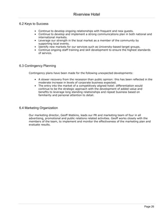 Riverview Hotel

6.2 Keys to Success

          • Continue to develop ongoing relationships with frequent and new guests.
          • Continue to develop and implement a strong communications plan in both national and
            international markets.
          • Leverage our strength in the local market as a member of the community by
            supporting local events.
          • Identify new markets for our services such as University-based target groups.
          • Continue ongoing staff training and skill development to ensure the highest standards
            of service.



6.3 Contingency Planning

      Contingency plans have been made for the following unexpected developments:

          • A slower recovery from the recession than public opinion: this has been reflected in the
            moderate increase in levels of corporate business expected.
          • The entry into the market of a competitively aligned hotel: differentiation would
            continue to be the strategic approach with the development of added value and
            benefits to leverage long standing relationships and repeat business based on
            familiarity and personal attention to detail.



6.4 Marketing Organization

      Our marketing director, Geoff Watkins, leads our PR and marketing team of four in all
      advertising, promotional and public relations related activities. Geoff works closely with the
      members of the team, to implement and monitor the effectiveness of the marketing plan and
      evaluate results.




                                                                                               Page 26
 