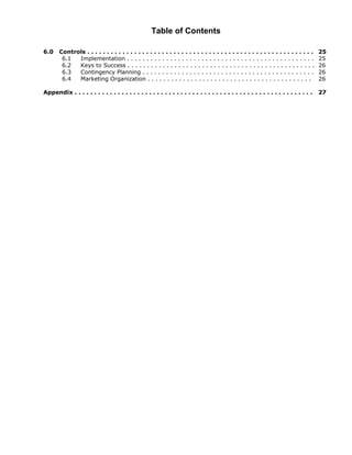 Table of Contents

6.0    Controls . . . . . . . . . . . . . . . . . . . . . . . . . . . . . . . . . . . . . . . . . . . . . . . . . . . . . . . . . .   25
        6.1  Implementation . . . . . . . . . . . . . . . . . . . . . . . . . . . . . . . . . . . . . . . . . . . . . . . .           25
        6.2  Keys to Success . . . . . . . . . . . . . . . . . . . . . . . . . . . . . . . . . . . . . . . . . . . . . . . .          26
        6.3  Contingency Planning . . . . . . . . . . . . . . . . . . . . . . . . . . . . . . . . . . . . . . . . . . . .             26
        6.4  Marketing Organization . . . . . . . . . . . . . . . . . . . . . . . . . . . . . . . . . . . . . . . . . .               26

Appendix . . . . . . . . . . . . . . . . . . . . . . . . . . . . . . . . . . . . . . . . . . . . . . . . . . . . . . . . . . . . .    27
 