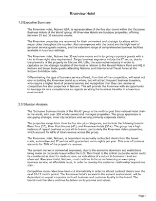 Riverview Hotel

1.0 Executive Summary

      The Riverview Hotel, Notown USA, is representative of the five star brand within the 'Exclusive
      Business Hotels of the World' group. All Riverview Hotels are boutique properties, offering
      between 25 and 35 exclusive rooms.

      The Riverview properties are renowned for their convenient and strategic locations within
      major cities throughout the country. Also synonymous with the brand are the high level of
      personal service guests receive, and the extensive range of comprehensive business facilities
      available in luxurious settings.

      The Riverview Hotel, Notown has 35 exclusive rooms and is targeting corporate guests with a
      two to three night stay requirement. Target business segments include the IT sector, due to
      the proximity of the property to Silicone Hill, USA; the automotive industry in order to
      capitalize on the strategic location of the hotel in relation to the Overall Motors Plant and HQ in
      Notown and travel trade guests attending National and International Travel Fares at the
      Notown Exhibition Halls.

      Differentiating the type of business service offered, from that of the competition, will assist not
      only in building the Riverview brand as a whole, but will attract frequent business travelers,
      who require a higher level of personal service and recognition than they can receive at
      competitive five star properties in Notown. This will provide the Riverview with an opportunity
      to leverage its core competencies as regards servicing the business traveller in a luxurious
      environment.



2.0 Situation Analysis

      The 'Exclusive Business Hotels of the World' group is the ninth largest International Hotel chain
      in the world, with over 320 wholly owned and managed properties. The group specializes in
      occupying strategic, inner city locations and serving primarily corporate clients.

      The properties range from three to five star plus categories, and include the following brands:
      River Inns (3*), River Post Houses (4*), and Riverview Hotels (5*+). The group has a high
      instance of repeat business across all its brands, particularly the Riverview Hotels properties,
      which account for 68% of total revenue across the group.

      The Riverview Hotel, Notown, is dependent on annually contracted clients from the travel
      trade, automotive and IT sectors with guaranteed room nights per year. This area of business
      accounts for 70% of the property's revenue.

      The current market is somewhat depressed, due to the economic downturn and restrictions
      being made on corporate travel within the U.S. This threat to the critical corporate sector could
      be considered as short to medium term, as indications of a return to business travel are
      observed. Riverview Hotel, Notown, must continue to focus on delivering an exemplary
      business service, at affordable rates, in order to develop the customer relationship beyond one
      stay.

      Competitive room rates have been cut dramatically in order to attract contract clients over the
      next 10-12 month period. The Riverview Hotel's survival in the current environment, will be
      dependent on repeat corporate contract business and customer loyalty to the brand. The
      brand must therefore continue to deliver on its promise and values.




                                                                                                   Page 1
 
