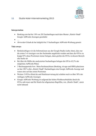 11 Studie Hotel-Internetmarketing 2013 
Interpretation 
· Booking.com hat bei 199 von 203 Suchanfragen nach dem Muster „Hotels+Stadt“ 
Google AdWords-Anzeigen geschaltet 
· … 
· Ab-in-den-Urlaub.de hat lediglich bei 3 Suchanfragen AdWords-Werbung genutzt 
Take aways 
· Berücksichtigen wir die Informationen aus der Google-Studie (siehe oben), dass nur 
die ersten 3-4 Anzeigen von den Suchenden angeklickt werden und dass die OTAs zu 
knapp 85% diese Positionen immer belegen, dann greifen die OTAs in diesem Bereich 
alle Surfer ab 
· Bei über die Hälfte der analysierten Suchanfragen belegen die OTAs 62,5% der 
möglichen AdWords-Plätze 
· 3 Buchungsportale bzw. Meta-Suchmaschinen (Booking, trivago und HRS) platzieren 
zu fast 100 % aller „Hotels+Stadt“-Suchanfragen eine Google AdWords-Anzeige und 
waren stets auf den ersten Positionen 
· Weitere 2 OTAs (Hotel.de und Hotelreservierung.de) schalten noch zu über 50% der 
Anfragen AdWords-Anzeigen 
· Google AdWords Werbung ist aufgrund der hohen Wettbewerbsdichte durch die 
OTAs sehr teuer und für Hotels bei allgemeinen Begriffen, wie „Hotels+Stadt“, meist 
nicht lohnend 
 