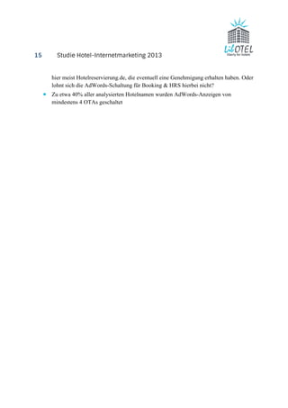 15 Studie Hotel-Internetmarketing 2013 
hier meist Hotelreservierung.de, die eventuell eine Genehmigung erhalten haben. Oder 
lohnt sich die AdWords-Schaltung für Booking & HRS hierbei nicht? 
· Zu etwa 40% aller analysierten Hotelnamen wurden AdWords-Anzeigen von 
mindestens 4 OTAs geschaltet 
 