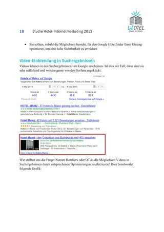 18 Studie Hotel-Internetmarketing 2013 
· Sie sollten, sobald die Möglichkeit besteht, für den Google Hotelfinder Ihren Eintrag 
optimieren, um eine hohe Sichtbarkeit zu erreichen 
Video-Einblendung in Suchergebnissen 
Videos können in den Suchergebnissen von Google erscheinen. Ist dies der Fall, dann sind sie 
sehr auffallend und werden gerne von den Surfern angeklickt. 
Wir stellten uns die Frage: Nutzen Hoteliers oder OTAs die Möglichkeit Videos in 
Suchergebnissen durch entsprechende Optimierungen zu platzieren? Dies beantwortet 
folgende Grafik: 
 