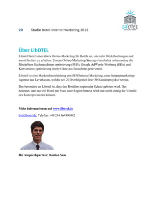 20 Studie Hotel-Internetmarketing 2013 
Über LibOTEL 
Libotel bietet innovatives Online-Marketing für Hotels an, um mehr Direktbuchungen und 
somit Freiheit zu erhalten. Unsere Online-Marketing-Strategie beinhaltet insbesondere die 
Disziplinen Suchmaschinen-optimierung (SEO), Google AdWords-Werbung (SEA) und 
Konversions-optimierung (mehr Gäste aus Besuchern generieren). 
Libotel ist eine Markendienstleistung von SENSational Marketing, einer Internetmarketing- 
Agentur aus Leverkusen, welche seit 2010 erfolgreich über 50 Kundenprojekte betreut. 
Das besondere an Libotel ist, dass den Hoteliers regionaler Schutz geboten wird. Das 
bedeutet, dass nur ein Hotel pro Stadt oder Region betreut wird und somit einzig die Vorteile 
des Konzepts nutzen können. 
Mehr Informationen auf www.libotel.de 
bs@libotel.de, Telefon: +49 214 864996942 
Ihr Ansprechpartner: Bastian Sens 
 