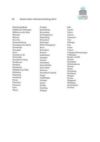22 Studie Hotel-Internetmarketing 2013 
Mönchengladbach 
Mühlhausen/Thüringen 
Mülheim an der Ruhr 
München 
Münster 
Neu-Ulm 
Neubrandenburg 
Neuenhagen bei Berlin 
Neumünster 
Neuruppin 
Neuss 
Neustadt an der 
Weinstraße 
Neustadt b.Coburg 
Nordhausen 
Nürnberg 
Oberhausen 
Offenbach am Main 
Offenburg 
Oldenburg 
Osnabrück 
Passau 
Pforzheim 
Pirmasens 
Pirna 
Plauen 
Potsdam 
Quedlinburg 
Ravensburg 
Recklinghausen 
Regensburg 
Remscheid 
Reutlingen 
Ribnitz-Damgarten 
Riesa 
Rosenheim 
Rostock 
Saarbrücken 
Salzgitter 
Sassnitz 
Schwabach 
Schwedt/Oder 
Schweinfurt 
Schwerin 
Schwäbisch Gmünd 
Siegen 
Sindelfingen 
Solingen 
Speyer 
Stendal 
Straubing 
Stuttgart 
Suhl 
Taucha 
Teltow 
Teterow 
Traunstein 
Trier 
Tübingen 
Ulm 
Velten 
Viersen 
Villingen-Schwenningen 
Völklingen 
Weiden i.d.OPf. 
Weimar 
Wiesbaden 
Wilhelmshaven 
Wismar 
Witten 
Wittenberg 
Wolfsburg 
Wolgast 
Worms 
Wuppertal 
Würzburg 
Zweibrücken 
Zwickau 
 