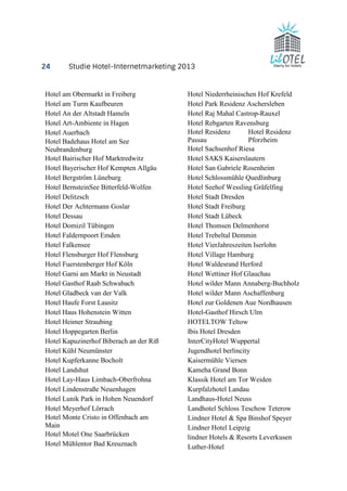 24 Studie Hotel-Internetmarketing 2013 
Hotel am Obermarkt in Freiberg 
Hotel am Turm Kaufbeuren 
Hotel An der Altstadt Hameln 
Hotel Art-Ambiente in Hagen 
Hotel Auerbach 
Hotel Badehaus Hotel am See 
Neubrandenburg 
Hotel Bairischer Hof Marktredwitz 
Hotel Bayerischer Hof Kempten Allgäu 
Hotel Bergström Lüneburg 
Hotel BernsteinSee Bitterfeld-Wolfen 
Hotel Delitzsch 
Hotel Der Achtermann Goslar 
Hotel Dessau 
Hotel Domizil Tübingen 
Hotel Faldernpoort Emden 
Hotel Falkensee 
Hotel Flensburger Hof Flensburg 
Hotel Fuerstenberger Hof Köln 
Hotel Garni am Markt in Neustadt 
Hotel Gasthof Raab Schwabach 
Hotel Gladbeck van der Valk 
Hotel Haufe Forst Lausitz 
Hotel Haus Hohenstein Witten 
Hotel Heimer Straubing 
Hotel Hoppegarten Berlin 
Hotel Kapuzinerhof Biberach an der Riß 
Hotel Kühl Neumünster 
Hotel Kupferkanne Bocholt 
Hotel Landshut 
Hotel Lay-Haus Limbach-Oberfrohna 
Hotel Lindenstraße Neuenhagen 
Hotel Lunik Park in Hohen Neuendorf 
Hotel Meyerhof Lörrach 
Hotel Monte Cristo in Offenbach am 
Main 
Hotel Motel One Saarbrücken 
Hotel Mühlentor Bad Kreuznach 
Hotel Niederrheinischen Hof Krefeld 
Hotel Park Residenz Aschersleben 
Hotel Raj Mahal Castrop-Rauxel 
Hotel Rebgarten Ravensburg 
Hotel Residenz 
Hotel Residenz 
Passau 
Pforzheim 
Hotel Sachsenhof Riesa 
Hotel SAKS Kaiserslautern 
Hotel San Gabriele Rosenheim 
Hotel Schlossmühle Quedlinburg 
Hotel Seehof Wessling Gräfelfing 
Hotel Stadt Dresden 
Hotel Stadt Freiburg 
Hotel Stadt Lübeck 
Hotel Thomsen Delmenhorst 
Hotel Trebeltal Demmin 
Hotel VierJahreszeiten Iserlohn 
Hotel Village Hamburg 
Hotel Waldesrand Herford 
Hotel Wettiner Hof Glauchau 
Hotel wilder Mann Annaberg-Buchholz 
Hotel wilder Mann Aschaffenburg 
Hotel zur Goldenen Aue Nordhausen 
Hotel-Gasthof Hirsch Ulm 
HOTELTOW Teltow 
Ibis Hotel Dresden 
InterCityHotel Wuppertal 
Jugendhotel berlincity 
Kaisermühle Viersen 
Kameha Grand Bonn 
Klassik Hotel am Tor Weiden 
Kurpfalzhotel Landau 
Landhaus-Hotel Neuss 
Landhotel Schloss Teschow Teterow 
Lindner Hotel & Spa Binshof Speyer 
Lindner Hotel Leipzig 
lindner Hotels & Resorts Leverkusen 
Luther-Hotel 
 