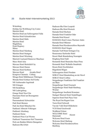 25 Studie Hotel-Internetmarketing 2013 
Wittenberg 
Holiday Inn Wolfsburg City Centre 
Maritim Hotel 
Maritim Hotel am Schlossgarten Fulda 
Maritim Hotel Gelsenkirchen 
Maritim Hotel Halle 
Maritim Hotel 
Magdeburg 
Hyatt Regency 
Mainz 
Maritim Hotel Nürnberg 
Maritim Hotel Stuttgart 
Maritim Hotel Würzburg 
Marriott Courtyard Hannover Maschsee 
Maxx Hotel Jena 
Mercure Hotel Bielefeld City 
Mercure Hotel Hamm 
Mercure Hotel Koblenz 
Mercure Hotel 
Kongress Chemnitz 
Arcadia Hotel 
Coburg 
Mirage-Hotel Mühlhausen Thüringen 
Morada Hotel Gothaer Hof Gotha 
NH Ambassador Ingolstadt 
NH Erlangen 
NH Heidelberg 
NH Ludwigsburg 
Orange Hotel Neu-Ulm 
Panorama Hotel am Rosengarten 
Neustadt 
Panoramahotel Schweinfurt 
Park Hotel Bremen 
Park Inn Hotel München Ost 
Parkhotel Albrecht Völkingen 
Parkhotel Altenburg 
Parkhotel Herne 
Parkhotel Prinz Carl Worms 
Parkhotel Traunsteiner Hof Traunstein 
Perle am Bodden Ribnitz-Damgarten 
Radisson Blu Erfurt 
Radisson Blu Fürst Leopold 
Radisson Blu Hotel Rostock 
Ramada Hotel Bochum 
Ramada Hotel Frankfurt Oder 
Ramada Hotel Kassel 
RAMADA Hotel Limes-Thermen Aalen 
Ramada Hotel Münster 
Ramada Hotel Residenzschloss Bayreuth 
RAMADA Hotel Siegen 
Ramada Treff Hotel Solingen City 
Renaissance Karlsruhe Hotel 
Resort Mark Brandenburg Neuruppin 
Ringberg Hotel Suhl 
Romantik Hotel Deutsches Haus Pirna 
Romantik Hotel Walhalla Osnabrück 
Rosen-Hotel Zweibrücken 
Rügenhotel Rügen 
Schlossgarten Hotel Potsdam 
SORAT Hotel Brandenburg an der Havel 
SORAT Hotel Cottbus 
Steigenberger Frankfurter Hof Frankfurt 
am Main 
Steigenberger Hotel Eisenach 
Steigenberger Hotel Stadt Hamburg 
Wismar 
Steigenberger Inselhotel Konstanz 
Stuttgart Marriott Hotel Sindelfingen 
Superior Hotel Park Plaza Trier 
The Royal Inn Regent Gera 
Turm-Hotel Schwedt 
Van der Valk Hotel Hildesheim 
VCH Hotel Greifswald 
Waldhotel Erkner 
WELCOME Hotel 
Akzent 
Darmstadt 
Welcome Hotel Essen 
Welcome Hotel Marburg 
Welcome Hotel Residenzschloss 
Bamberg 
 