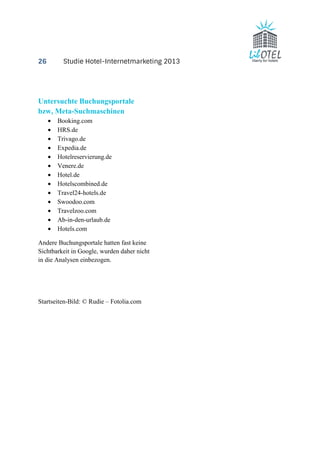 26 Studie Hotel-Internetmarketing 2013 
Untersuchte Buchungsportale 
bzw, Meta-Suchmaschinen 
· Booking.com 
· HRS.de 
· Trivago.de 
· Expedia.de 
· Hotelreservierung.de 
· Venere.de 
· Hotel.de 
· Hotelscombined.de 
· Travel24-hotels.de 
· Swoodoo.com 
· Travelzoo.com 
· Ab-in-den-urlaub.de 
· Hotels.com 
Andere Buchungsportale hatten fast keine 
Sichtbarkeit in Google, wurden daher nicht 
in die Analysen einbezogen. 
Startseiten-Bild: © Rudie – Fotolia.com 
