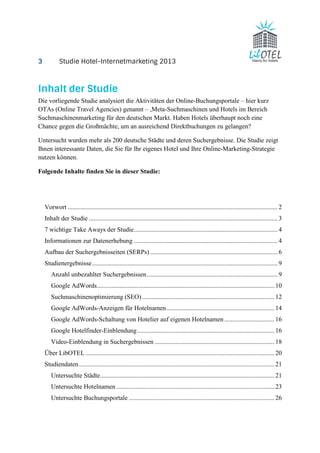 3 Studie Hotel-Internetmarketing 2013 
Inhalt der Studie 
Die vorliegende Studie analysiert die Aktivitäten der Online-Buchungsportale – hier kurz 
OTAs (Online Travel Agencies) genannt – ,Meta-Suchmaschinen und Hotels im Bereich 
Suchmaschinenmarketing für den deutschen Markt. Haben Hotels überhaupt noch eine 
Chance gegen die Großmächte, um an ausreichend Direktbuchungen zu gelangen? 
Untersucht wurden mehr als 200 deutsche Städte und deren Suchergebnisse. Die Studie zeigt 
Ihnen interessante Daten, die Sie für Ihr eigenes Hotel und Ihre Online-Marketing-Strategie 
nutzen können. 
Folgende Inhalte finden Sie in dieser Studie: 
Vorwort .................................................................................................................................. 2 
Inhalt der Studie ..................................................................................................................... 3 
7 wichtige Take Aways der Studie ......................................................................................... 4 
Informationen zur Datenerhebung ......................................................................................... 4 
Aufbau der Suchergebnisseiten (SERPs) ............................................................................... 6 
Studienergebnisse ................................................................................................................... 9 
Anzahl unbezahlter Suchergebnissen ................................................................................. 9 
Google AdWords .............................................................................................................. 10 
Suchmaschinenoptimierung (SEO) .................................................................................. 12 
Google AdWords-Anzeigen für Hotelnamen ................................................................... 14 
Google AdWords-Schaltung von Hotelier auf eigenen Hotelnamen ............................... 16 
Google Hotelfinder-Einblendung ..................................................................................... 16 
Video-Einblendung in Suchergebnissen .......................................................................... 18 
Über LibOTEL ..................................................................................................................... 20 
Studiendaten ......................................................................................................................... 21 
Untersuchte Städte ............................................................................................................ 21 
Untersuchte Hotelnamen .................................................................................................. 23 
Untersuchte Buchungsportale .......................................................................................... 26 
 