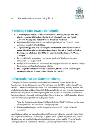 4 Studie Hotel-Internetmarketing 2013 
7 wichtige Take Aways der Studie 
· 3 Buchungsportale bzw. Meta-Suchmaschinen (Booking, trivago und HRS) 
platzieren zu fast 100% aller „Hotels+Stadt“-Suchanfragen eine Google 
AdWords-Anzeige und waren stets auf den ersten Positionen 
· Bei über die Hälfte der analysierten Suchanfragen belegen die OTAs 62,5% der 
möglichen Google AdWords-Plätze 
· Zu jeweils knapp 60% der Suchbegriffe werden HRS und hotel.de unter den 
ersten 3 Positionen im organischen (kostenlosen) Bereich in Google gefunden 
· Booking.com schaltet zu über 50% der analysierten Hotelnamen AdWords- 
Anzeigen 
· Zu etwa 40% aller analysierten Hotelnamen wurden AdWords-Anzeigen von 
mindestens 4 OTAs geschaltet 
· Lediglich 29% der Hoteliers machen den Buchungsportalen durch AdWords-Anzeigen 
Konkurrenz, um Direktbuchungen zu erhalten 
· Der Google Hotelfinder wurde bei sämtlichen „Hotels+Stadt“-Suchanfragen 
angezeigt und wird zu einer großen Chance für Hoteliers 
Informationen zur Datenerhebung 
Zu Beginn der Studie sammelten wir die aktuell brennendsten Fragen, die wir gerne 
beantworten würden. Eine davon war: „Wie verbreitet sind die OTAs im Google AdWords- 
Bereich?“. Daraufhin erstellten wir einen Plan für die Datenerhebung. Wichtig war uns, dass 
die Erhebung fundiert und korrekt ausfällt. Daher entschieden wir uns, eines der bekanntesten 
Online-Marketing-Tools im deutschsprachigen Raum „Sistrix“ zu verwenden, welches wir 
bereits seit Jahren erfolgreich im Einsatz haben. Sistrix lieferte uns zu 203 deutschen Städten, 
die wir willkürlich ausgewählt hatten, folgende Daten: 
· Wird das Buchungsportal für den Suchbegriff „Hotels+Stadt“ in Google auf der ersten 
Suchergebnisseite der natürlichen Listung aufgeführt? 
· Platziert das Buchungsportal für den gleichen Suchbegriff Google AdWords- 
Anzeigen? 
Anschließend prüften wir manuell (mit Google Chrome im Inkognito-Modus) welches Hotel 
im Google+ Local-Bereich (alias Google Maps) als erstes Ergebnis aufgeführt wird. Dieses 
Hotel suchten wir anschließend nochmals in Google und prüften welche OTAs AdWords- 
Anzeigen auf diesen Hotelnamen schalteten. Außerdem prüften wir manuell diese 
 