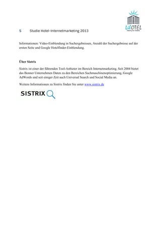 5 Studie Hotel-Internetmarketing 2013 
Informationen: Video-Einblendung in Suchergebnissen, Anzahl der Suchergebnisse auf der 
ersten Seite und Google Hotelfinder-Einblendung. 
Über Sistrix 
Sistrix ist einer der führenden Tool-Anbieter im Bereich Internetmarketing. Seit 2004 bietet 
das Bonner Unternehmen Daten zu den Bereichen Suchmaschinenoptimierung, Google 
AdWords und seit einiger Zeit auch Universal Search und Social Media an. 
Weitere Informationen zu Sistrix finden Sie unter www.sistrix.de 
 