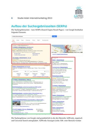 6 Studie Hotel-Internetmarketing 2013 
Aufbau der Suchergebnisseiten (SERPs) 
Die Suchergebnisseiten - kurz SERPs (Search Engine Result Pages) - von Google beinhalten 
folgende Elemente: 
Die Suchergebnisse von Google sind grundsätzlich in die drei Bereiche AdWords, organisch 
und Universal Search untergliedert. AdWords-Anzeigen (siehe Abb. roter Bereich) werden 
 
