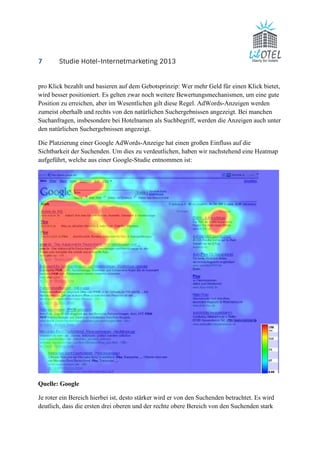 7 Studie Hotel-Internetmarketing 2013 
pro Klick bezahlt und basieren auf dem Gebotsprinzip: Wer mehr Geld für einen Klick bietet, 
wird besser positioniert. Es gelten zwar noch weitere Bewertungsmechanismen, um eine gute 
Position zu erreichen, aber im Wesentlichen gilt diese Regel. AdWords-Anzeigen werden 
zumeist oberhalb und rechts von den natürlichen Suchergebnissen angezeigt. Bei manchen 
Suchanfragen, insbesondere bei Hotelnamen als Suchbegriff, werden die Anzeigen auch unter 
den natürlichen Suchergebnissen angezeigt. 
Die Platzierung einer Google AdWords-Anzeige hat einen großen Einfluss auf die 
Sichtbarkeit der Suchenden. Um dies zu verdeutlichen, haben wir nachstehend eine Heatmap 
aufgeführt, welche aus einer Google-Studie entnommen ist: 
Quelle: Google 
Je roter ein Bereich hierbei ist, desto stärker wird er von den Suchenden betrachtet. Es wird 
deutlich, dass die ersten drei oberen und der rechte obere Bereich von den Suchenden stark 
 