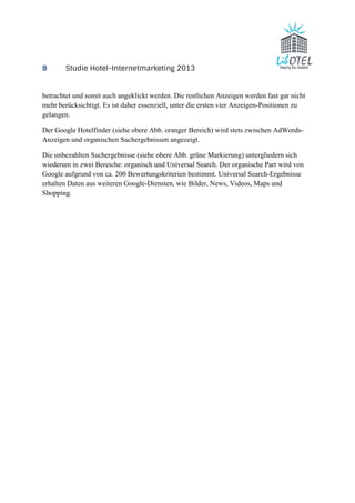 8 Studie Hotel-Internetmarketing 2013 
betrachtet und somit auch angeklickt werden. Die restlichen Anzeigen werden fast gar nicht 
mehr berücksichtigt. Es ist daher essenziell, unter die ersten vier Anzeigen-Positionen zu 
gelangen. 
Der Google Hotelfinder (siehe obere Abb. oranger Bereich) wird stets zwischen AdWords- 
Anzeigen und organischen Suchergebnissen angezeigt. 
Die unbezahlten Suchergebnisse (siehe obere Abb. grüne Markierung) untergliedern sich 
wiederum in zwei Bereiche: organisch und Universal Search. Der organische Part wird von 
Google aufgrund von ca. 200 Bewertungskriterien bestimmt. Universal Search-Ergebnisse 
erhalten Daten aus weiteren Google-Diensten, wie Bilder, News, Videos, Maps und 
Shopping. 
 