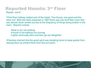 Reported Haunts: 3 rd  Floor Reeser, con’d: Third floor hallway (oldest part of the hotel). Two forces; one good and the other evil. After the hotel reopened in 1987 there was one third floor room that was almost never rented out due to the frequency of things being broken in the room.  Reports include:  Heat or a/c not working Faucet in the bathtub not running Lights continually blink and then go out altogether Priestess claimed that the good spirit was breaking items to keep guests from staying there (to protect them from the evil spirit). 