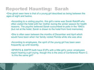 Reported Haunting:  Sarah One ghost seen here is that of a young girl described as being between the ages of eight and twelve.  According to a visiting psychic, this girl’s name was Sarah Ratcliff who often visited the hotel with her mother during the winter season for health reasons. The psychic believed Sarah succumbed to polio in the 1940’s (but not at the hotel; Sarah is drawn to the hotel from fond memories) She is often seen between the months of December and April which would have been when her family visited Florida while she was alive According to employees, the spirit of the young girl has been seen frequently up until recently. SPIRITS & SWFPI both have EVPs with a little girl’s voice; employees report hearing a girl crying, though this is the area of Conference Room C.  Is this the same girl? 