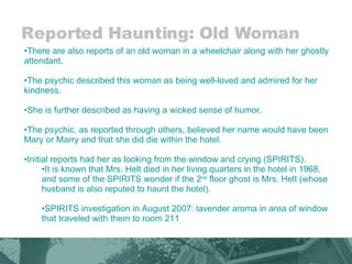 Reported Haunting: Old Woman There are also reports of an old woman in a wheelchair along with her ghostly attendant. The psychic described this woman as being well-loved and admired for her kindness.  She is further described as having a wicked sense of humor.  The psychic, as reported through others, believed her name would have been Mary or Marry and that she did die within the hotel.  Initial reports had her as looking from the window and crying (SPIRITS). It is known that Mrs. Helt died in her living quarters in the hotel in 1968, and some of the SPIRITS wonder if the 2 nd  floor ghost is Mrs. Helt (whose husband is also reputed to haunt the hotel). SPIRITS investigation in August 2007: lavender aroma in area of window that traveled with them to room 211 