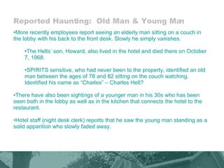 Reported Haunting:  Old Man & Young Man More recently employees report seeing an elderly man sitting on a couch in the lobby with his back to the front desk. Slowly he simply vanishes.  The Helts’ son, Howard, also lived in the hotel and died there on October 7, 1968.  SPIRITS sensitive, who had never been to the property, identified an old man between the ages of 78 and 82 sitting on the couch watching.  Identified his name as “Charles” – Charles Helt? There have also been sightings of a younger man in his 30s who has been seen both in the lobby as well as in the kitchen that connects the hotel to the restaurant.  Hotel staff (night desk clerk) reports that he saw the young man standing as a solid apparition who slowly faded away. 
