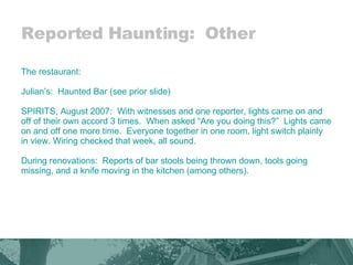 Reported Haunting:  Other The restaurant: Julian’s:  Haunted Bar (see prior slide) SPIRITS, August 2007:  With witnesses and one reporter, lights came on and off of their own accord 3 times.  When asked “Are you doing this?”  Lights came on and off one more time.  Everyone together in one room, light switch plainly in view. Wiring checked that week, all sound. During renovations:  Reports of bar stools being thrown down, tools going missing, and a knife moving in the kitchen (among others). 