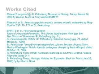Works Cited Research acquired @ St. Petersburg Museum of History, Friday, March 28, 2008 by Denise Tuson & Tracy Niesent/SWFPI  Research of St. Petersburg public records, census records, obituaries by Mary Noell of S.P.I.R.I.T.S. of St. Petersburg.   SPIRITS of St. Petersburg website:  www.spiritsofstpetersburg.com Tales of a Haunted Peninsula, The Martha Washington Hotel (pg. 80) The Ghosts of Downtown St. Petersburg (pg. 81)  St. Petersburg Old Hotels, St. Petersburg Historical Society (pg. 21, dated March 30, 1993)  St. Petersburg Times/Evening Independent, Money Section- Around Town, Martha Washington Hotel’s identity undergoes change by Mark Albright, dated October 17, 1986. St Petersburg Times (1986) Furniture Restoring as an Art by Cynthia Furlong Reynolds (page D-1) St Petersburg Times ,  Heritage Holiday Inn Expansion Back on Track  (July 25, 1999)  by by Sharon Bond  