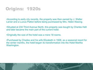 Origins:  1920s According to early city records, the property was then owned by J. Walter Lanier and a Lucius Patton before being purchased by Mrs. Helen Klasing.  Situated at 234 Third Avenue North, this property was bought by Charles Helt and later became the main part of the current hotel.  Originally the size of the hotel was a mere 18 rooms.  Purchased by Charles and his wife Elizabeth in 1928, as a seasonal resort for the winter months, the hotel began its transformation into the Hotel Martha Washington.  